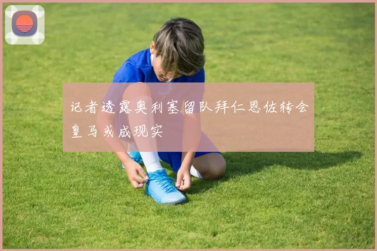 记者透露奥利塞留队拜仁恩佐转会皇马或成现实