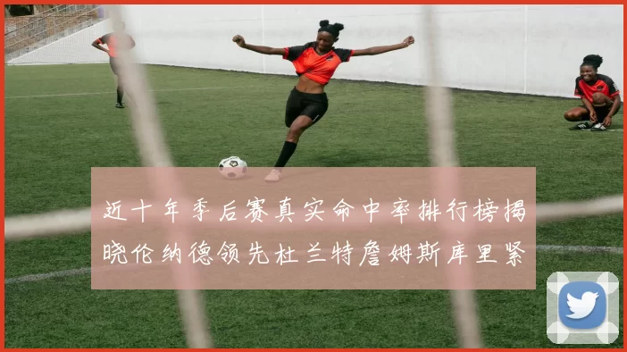 近十年季后赛真实命中率排行榜揭晓伦纳德领先杜兰特詹姆斯库里紧随其后