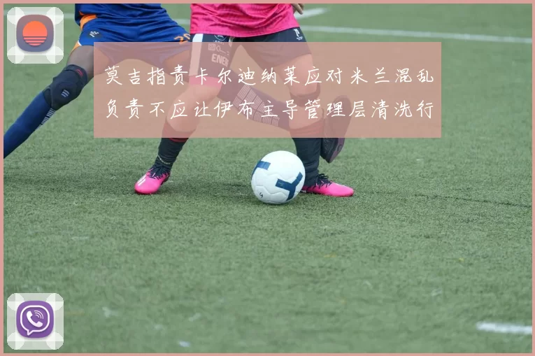 莫吉指责卡尔迪纳莱应对米兰混乱负责不应让伊布主导管理层清洗行动