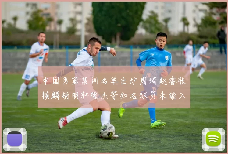 中国男篮集训名单出炉周琦赵睿张镇麟胡明轩徐杰等知名球员未能入选